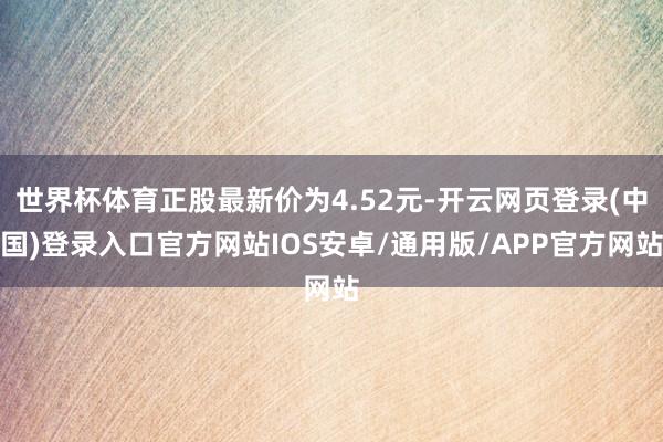 世界杯体育正股最新价为4.52元-开云网页登录(中国)登录入口官方网站IOS安卓/通用版/APP官方网站