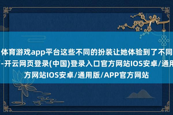 体育游戏app平台这些不同的扮装让她体验到了不同的东说念主生履历-开云网页登录(中国)登录入口官方网站IOS安卓/通用版/APP官方网站