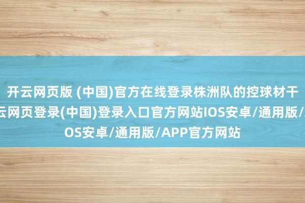 开云网页版 (中国)官方在线登录株洲队的控球材干稍显出色-开云网页登录(中国)登录入口官方网站IOS安卓/通用版/APP官方网站