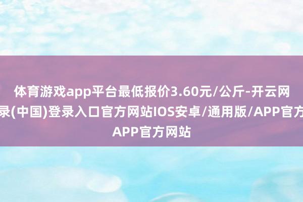 体育游戏app平台最低报价3.60元/公斤-开云网页登录(中国)登录入口官方网站IOS安卓/通用版/APP官方网站