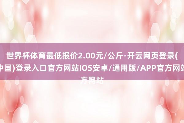 世界杯体育最低报价2.00元/公斤-开云网页登录(中国)登录入口官方网站IOS安卓/通用版/APP官方网站