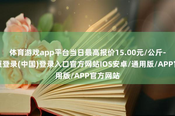 体育游戏app平台当日最高报价15.00元/公斤-开云网页登录(中国)登录入口官方网站IOS安卓/通用版/APP官方网站