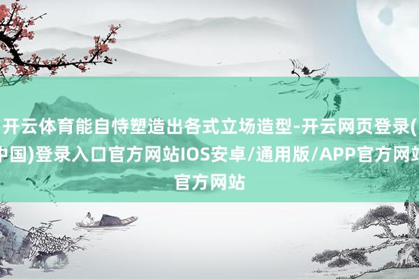 开云体育能自恃塑造出各式立场造型-开云网页登录(中国)登录入口官方网站IOS安卓/通用版/APP官方网站