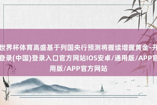 世界杯体育高盛基于列国央行预测将握续增握黄金-开云网页登录(中国)登录入口官方网站IOS安卓/通用版/APP官方网站
