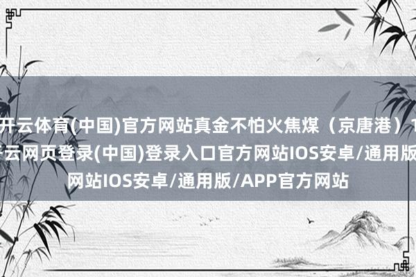 开云体育(中国)官方网站真金不怕火焦煤（京唐港）1563.8元/吨-开云网页登录(中国)登录入口官方网站IOS安卓/通用版/APP官方网站