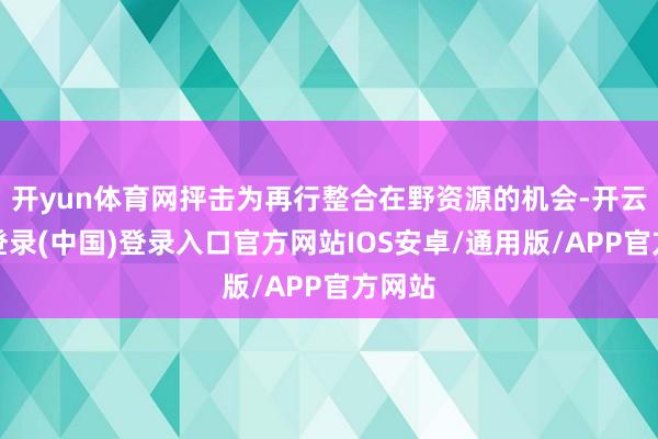 开yun体育网抨击为再行整合在野资源的机会-开云网页登录(中国)登录入口官方网站IOS安卓/通用版/APP官方网站