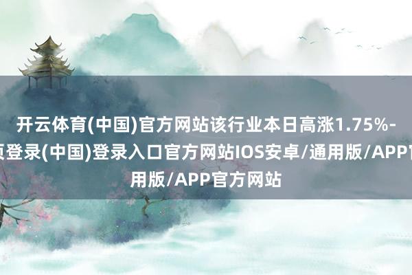 开云体育(中国)官方网站该行业本日高涨1.75%-开云网页登录(中国)登录入口官方网站IOS安卓/通用版/APP官方网站
