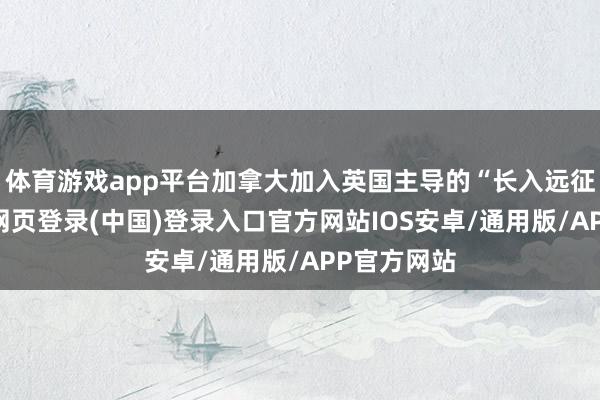 体育游戏app平台加拿大加入英国主导的“长入远征军”-开云网页登录(中国)登录入口官方网站IOS安卓/通用版/APP官方网站