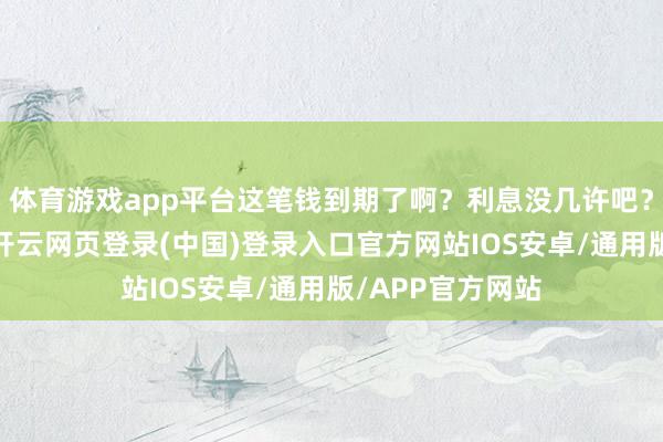 体育游戏app平台这笔钱到期了啊？利息没几许吧？放着亦然贬值-开云网页登录(中国)登录入口官方网站IOS安卓/通用版/APP官方网站