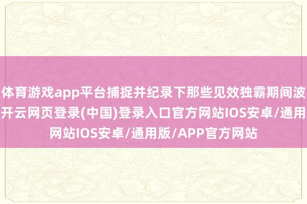 体育游戏app平台捕捉并纪录下那些见效独霸期间波澜的东说念主物-开云网页登录(中国)登录入口官方网站IOS安卓/通用版/APP官方网站