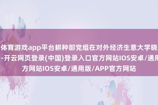 体育游戏app平台耕种部党组在对外经济生意大学晓喻了关连任免决定-开云网页登录(中国)登录入口官方网站IOS安卓/通用版/APP官方网站