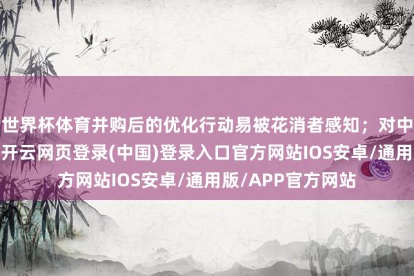 世界杯体育并购后的优化行动易被花消者感知；对中枢工夫依赖度低-开云网页登录(中国)登录入口官方网站IOS安卓/通用版/APP官方网站