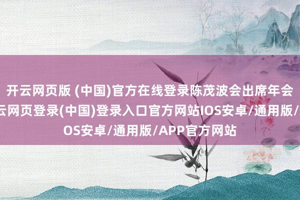 开云网页版 (中国)官方在线登录陈茂波会出席年会多场会议-开云网页登录(中国)登录入口官方网站IOS安卓/通用版/APP官方网站