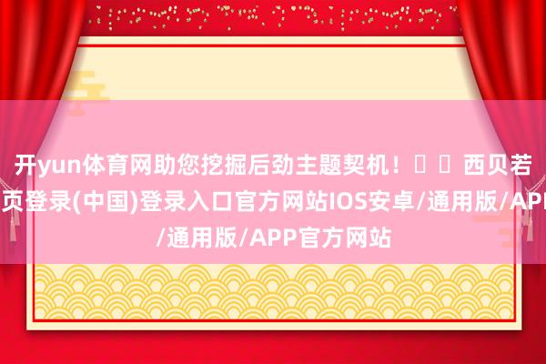 开yun体育网助您挖掘后劲主题契机！		　　西贝若死-开云网页登录(中国)登录入口官方网站IOS安卓/通用版/APP官方网站