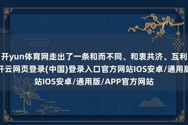 开yun体育网走出了一条和而不同、和衷共济、互利共赢的新蹊径-开云网页登录(中国)登录入口官方网站IOS安卓/通用版/APP官方网站