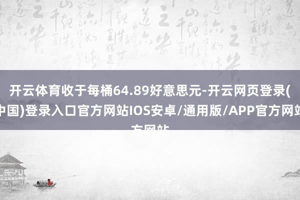 开云体育收于每桶64.89好意思元-开云网页登录(中国)登录入口官方网站IOS安卓/通用版/APP官方网站