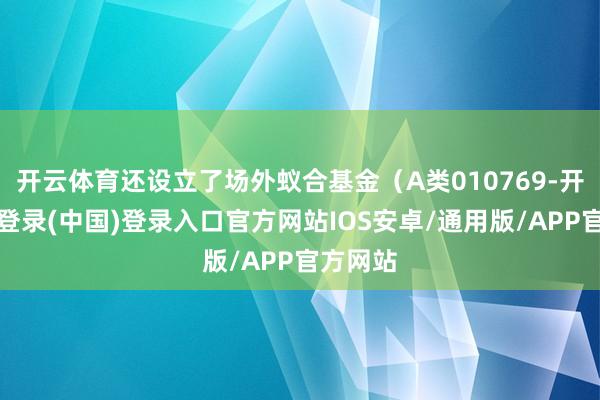 开云体育还设立了场外蚁合基金（A类010769-开云网页登录(中国)登录入口官方网站IOS安卓/通用版/APP官方网站
