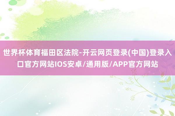 世界杯体育福田区法院-开云网页登录(中国)登录入口官方网站IOS安卓/通用版/APP官方网站